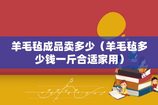 羊毛毡成品卖多少（羊毛毡多少钱一斤合适家用）