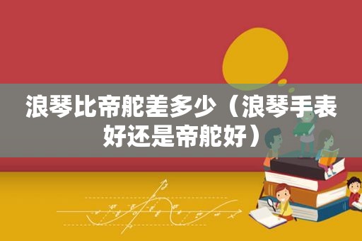 浪琴比帝舵差多少（浪琴手表好还是帝舵好）