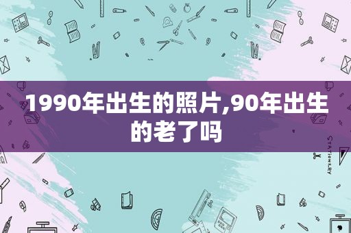 1990年出生的照片,90年出生的老了吗