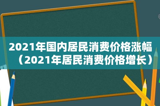 2021年国内居民消费价格涨幅（2021年居民消费价格增长）
