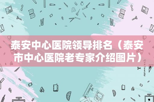 泰安中心医院领导排名（泰安市中心医院老专家介绍图片）
