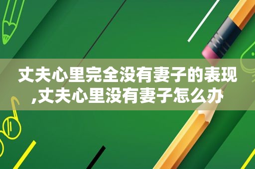 丈夫心里完全没有妻子的表现,丈夫心里没有妻子怎么办