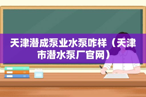 天津潜成泵业水泵咋样（天津市潜水泵厂官网）