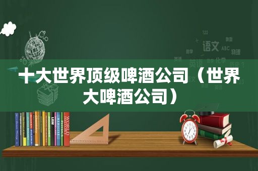 十大世界顶级啤酒公司（世界大啤酒公司）