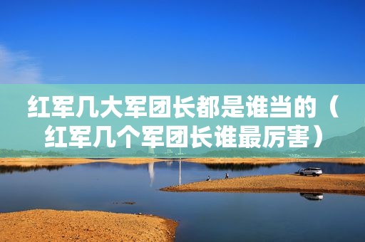红军几大军团长都是谁当的（红军几个军团长谁最厉害）