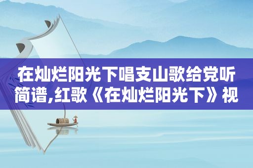 在灿烂阳光下唱支山歌给党听简谱,红歌《在灿烂阳光下》视频