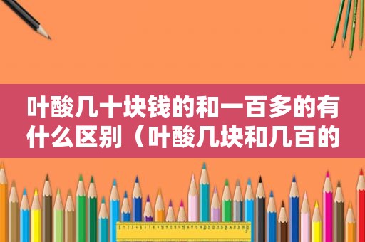 叶酸几十块钱的和一百多的有什么区别（叶酸几块和几百的有什么区别）