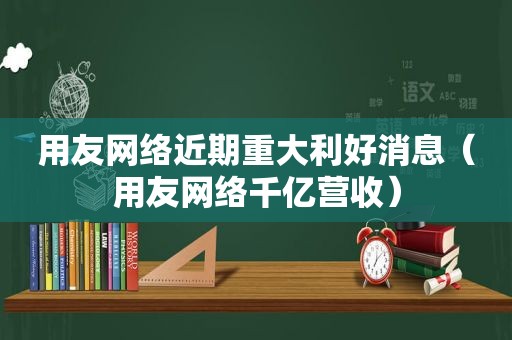 用友网络近期重大利好消息（用友网络千亿营收）