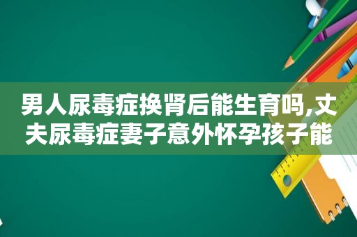 男人尿毒症换肾后能生育吗,丈夫尿毒症妻子意外怀孕孩子能不能要