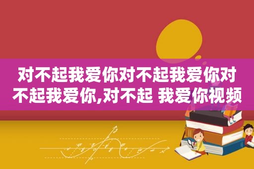 对不起我爱你对不起我爱你对不起我爱你,对不起 我爱你视频