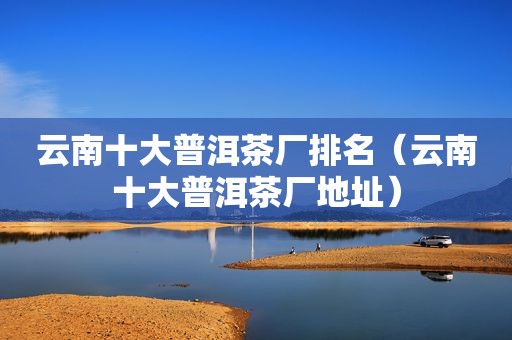 云南十大普洱茶厂排名（云南十大普洱茶厂地址）