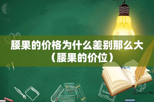 腰果的价格为什么差别那么大（腰果的价位）