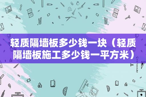 轻质隔墙板多少钱一块（轻质隔墙板施工多少钱一平方米）