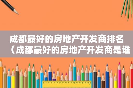 成都最好的房地产开发商排名（成都最好的房地产开发商是谁）