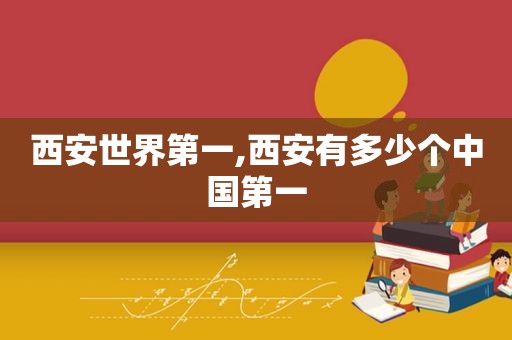 西安世界第一,西安有多少个中国第一
