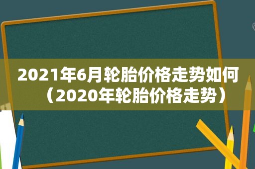 2021年6月轮胎价格走势如何（2020年轮胎价格走势）
