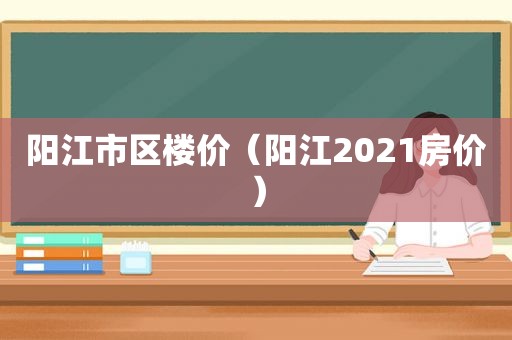 阳江市区楼价（阳江2021房价）