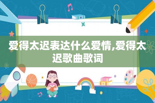 爱得太迟表达什么爱情,爱得太迟歌曲歌词