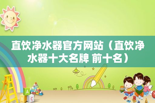 直饮净水器官方网站（直饮净水器十大名牌 前十名）