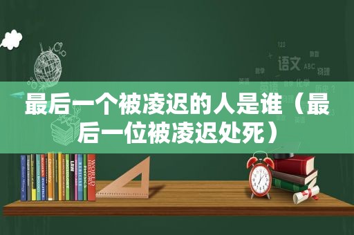 最后一个被凌迟的人是谁（最后一位被凌迟处死）