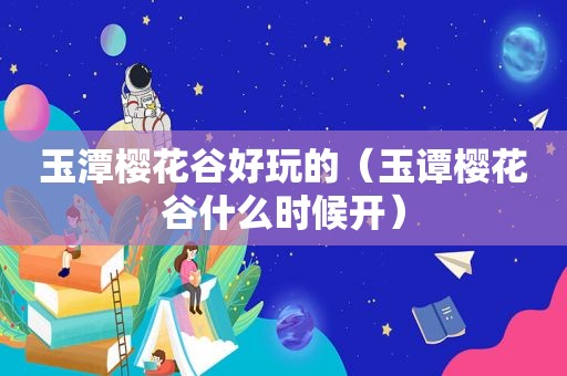 玉潭樱花谷好玩的（玉谭樱花谷什么时候开）