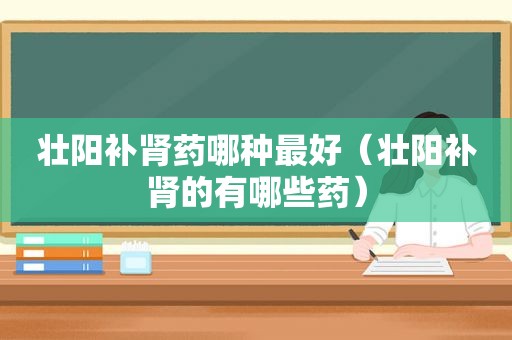 壮阳补肾药哪种最好（壮阳补肾的有哪些药）