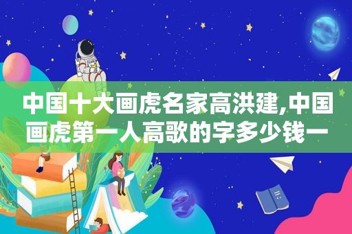 中国十大画虎名家高洪建,中国画虎第一人高歌的字多少钱一平尺