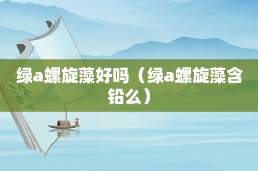 绿a螺旋藻好吗（绿a螺旋藻含铅么）