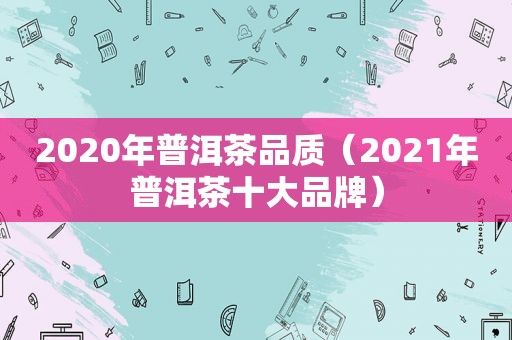 2020年普洱茶品质（2021年普洱茶十大品牌）