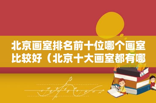 北京画室排名前十位哪个画室比较好（北京十大画室都有哪些方式）