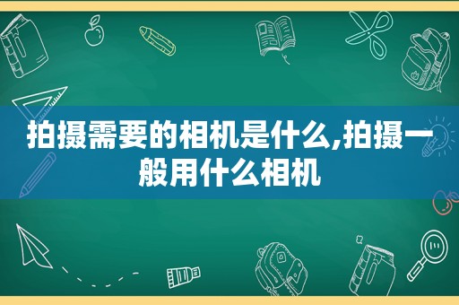 拍摄需要的相机是什么,拍摄一般用什么相机