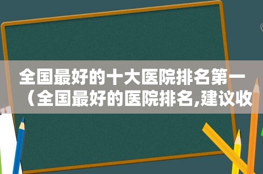 全国最好的十大医院排名第一（全国最好的医院排名,建议收藏,可以救命）