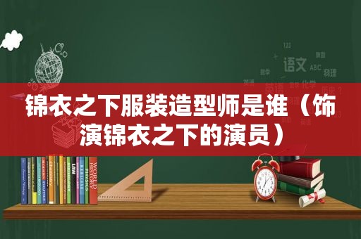 锦衣之下服装造型师是谁（饰演锦衣之下的演员）