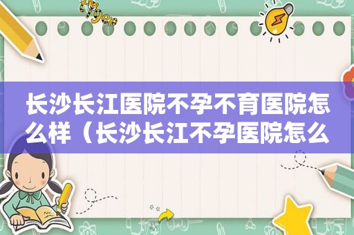 长沙长江医院不孕不育医院怎么样（长沙长江不孕医院怎么样）