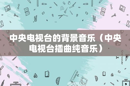 中央电视台的背景音乐（中央电视台插曲纯音乐）
