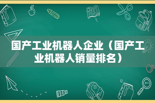 国产工业机器人企业（国产工业机器人销量排名）