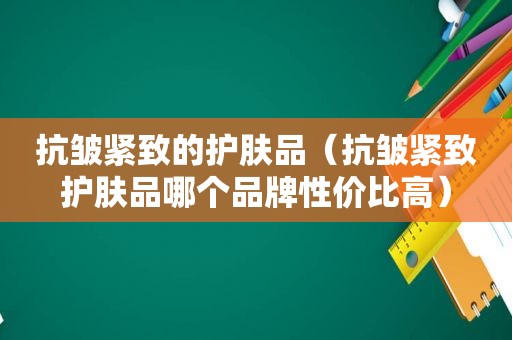 抗皱紧致的护肤品（抗皱紧致护肤品哪个品牌性价比高）