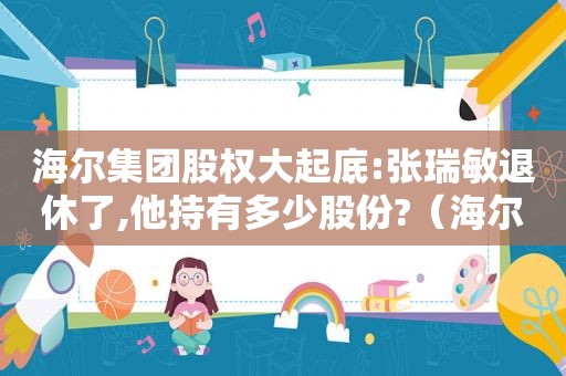 海尔集团股权大起底:张瑞敏退休了,他持有多少股份?（海尔集团的老总张瑞敏）