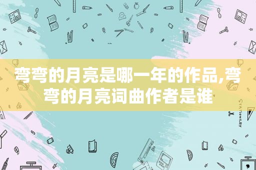 弯弯的月亮是哪一年的作品,弯弯的月亮词曲作者是谁