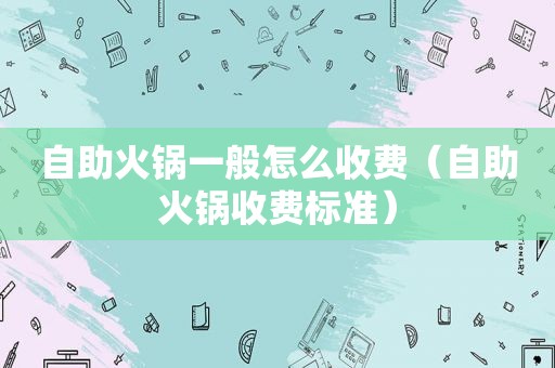 自助火锅一般怎么收费（自助火锅收费标准）