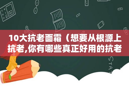 10大抗老面霜（想要从根源上抗老,你有哪些真正好用的抗老面霜推荐?）