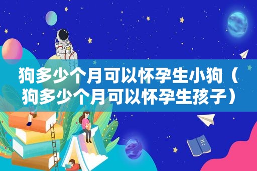 狗多少个月可以怀孕生小狗（狗多少个月可以怀孕生孩子）