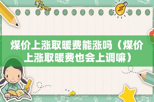 煤价上涨取暖费能涨吗（煤价上涨取暖费也会上调嘛）