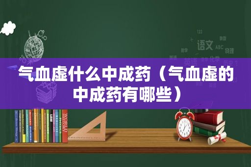气血虚什么中成药（气血虚的中成药有哪些）
