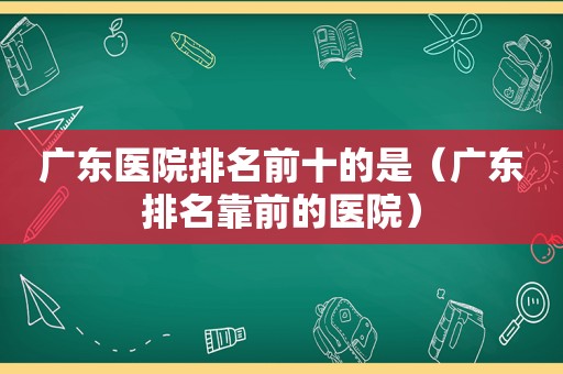 广东医院排名前十的是（广东排名靠前的医院）