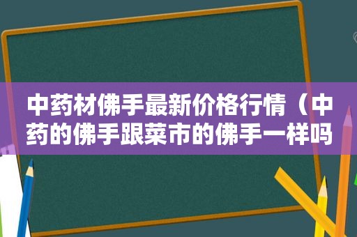 中药材佛手最新价格行情（中药的佛手跟菜市的佛手一样吗）