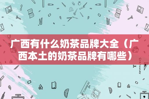 广西有什么奶茶品牌大全（广西本土的奶茶品牌有哪些）