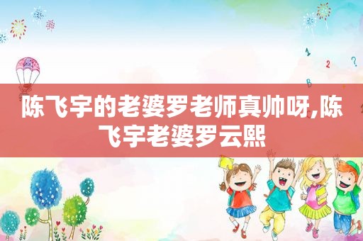 陈飞宇的老婆罗老师真帅呀,陈飞宇老婆罗云熙