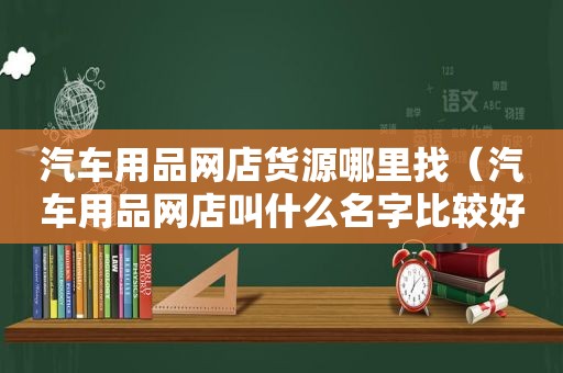 汽车用品网店货源哪里找（汽车用品网店叫什么名字比较好）