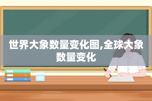 世界大象数量变化图,全球大象数量变化